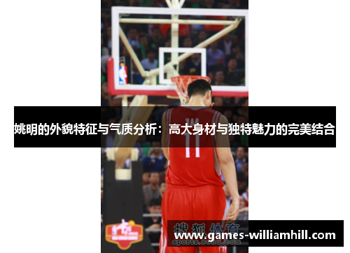 姚明的外貌特征与气质分析：高大身材与独特魅力的完美结合