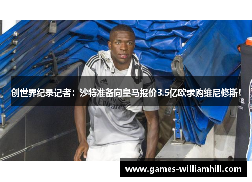 创世界纪录记者：沙特准备向皇马报价3.5亿欧求购维尼修斯！