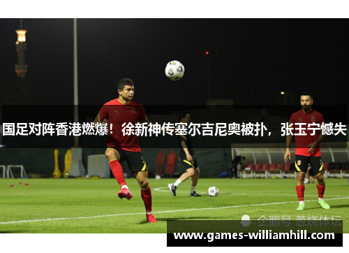 国足对阵香港燃爆！徐新神传塞尔吉尼奥被扑，张玉宁憾失